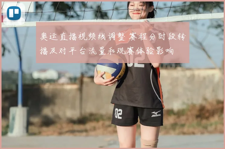 奥运直播视频线调整 赛程分时段转播及对平台流量和观赛体验影响