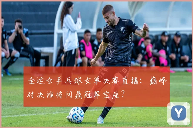 全运会乒乓球女单决赛直播：巅峰对决谁将问鼎冠军宝座？