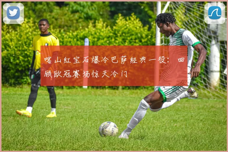 喀山红宝石爆冷巴萨经典一役：回顾欧冠赛场惊天冷门