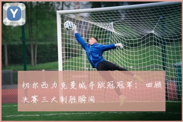 切尔西力克曼城夺欧冠冠军：回顾决赛三大制胜瞬间