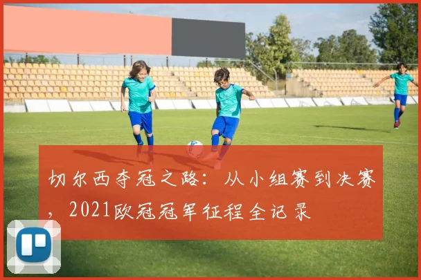 切尔西夺冠之路：从小组赛到决赛，2021欧冠冠军征程全记录