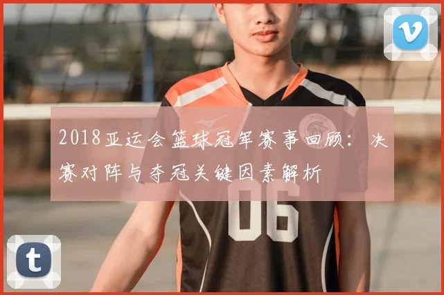 2018亚运会篮球冠军赛事回顾：决赛对阵与夺冠关键因素解析