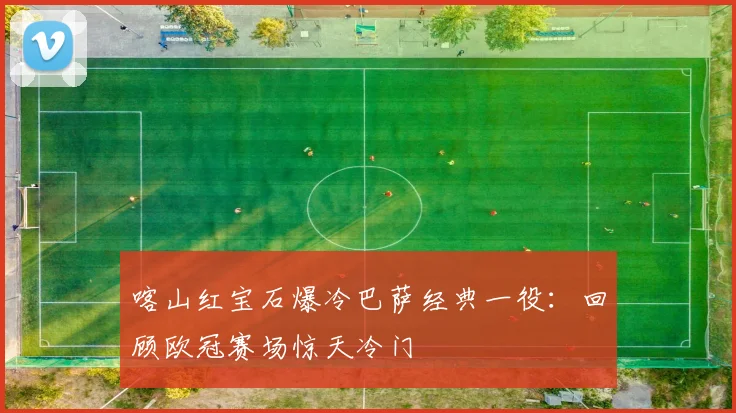 喀山红宝石爆冷巴萨经典一役：回顾欧冠赛场惊天冷门