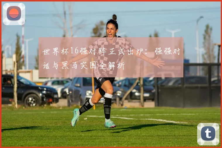 世界杯16强对阵正式出炉:强强对话与黑马突围全解析