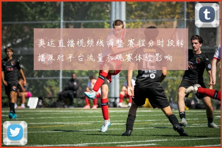 奥运直播视频线调整 赛程分时段转播及对平台流量和观赛体验影响