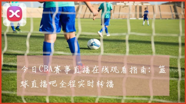 今日CBA赛事直播在线观看指南:篮球直播吧全程实时转播