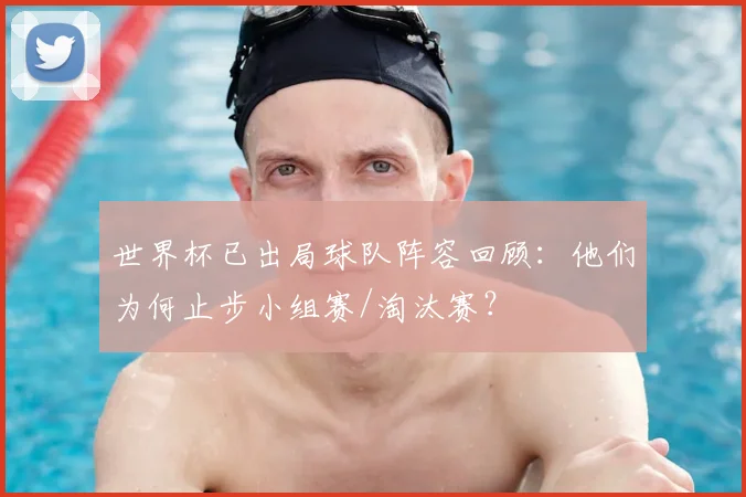 世界杯已出局球队阵容回顾：他们为何止步小组赛/淘汰赛？