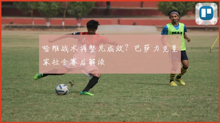 哈维战术调整见成效？巴萨力克皇家社会赛后解读