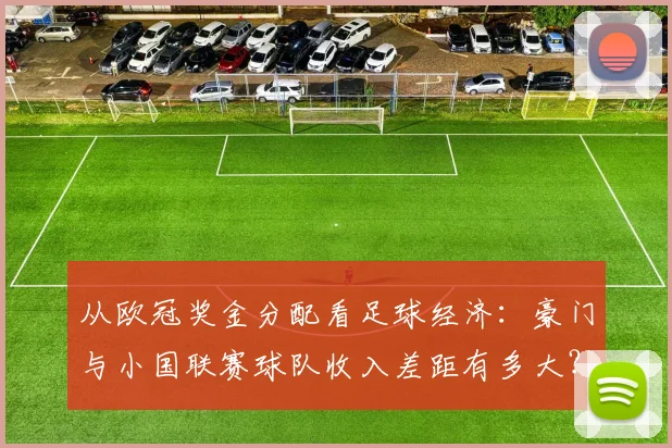 从欧冠奖金分配看足球经济：豪门与小国联赛球队收入差距有多大？
