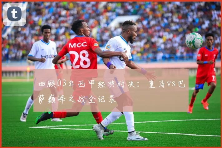 回顾03年西甲经典对决：皇马vs巴萨巅峰之战全记录