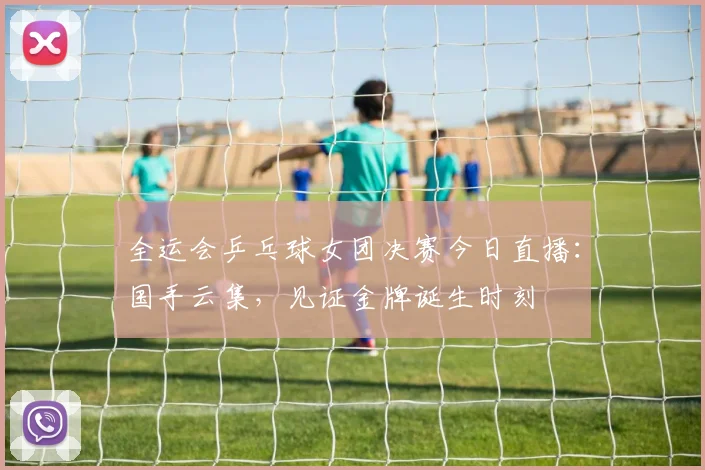 全运会乒乓球女团决赛今日直播:国手云集,见证金牌诞生时刻