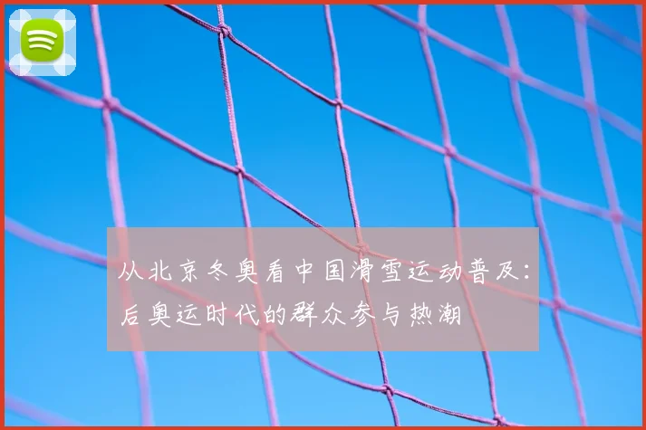 从北京冬奥看中国滑雪运动普及：后奥运时代的群众参与热潮